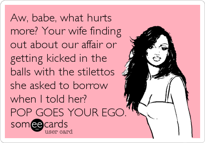 Aw, babe, what hurts
more? Your wife finding
out about our affair or
getting kicked in the
balls with the stilettos
she asked to borrow
when I told her?
POP GOES YOUR EGO.