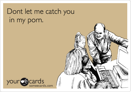 Dont let me catch you 
 in my porn.