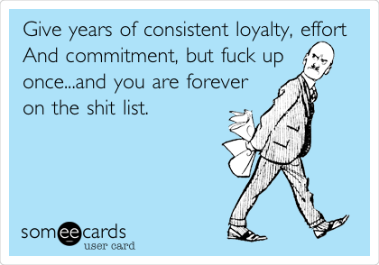 Give years of consistent loyalty, effort
And commitment, but fuck up
once...and you are forever
on the shit list.