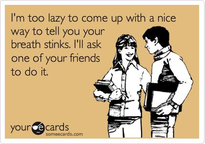 I'm too lazy to come up with a nice way to tell you your
breath stinks. I'll ask
one of your friendds
to do it.
