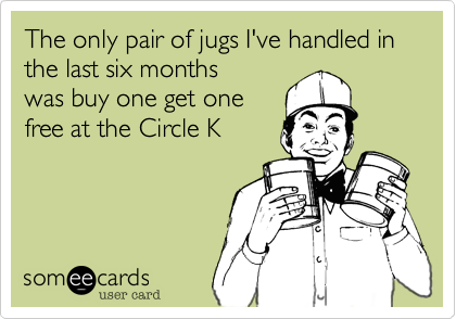 The only pair of jugs I've handled in the last six months
was buy one get one
free at the Circle K
