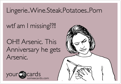 Lingerie..Wine.Steak.Potatoes..Porn

wtf am I missing??!!

OH!! Arsenic. This
Anniversary he gets 
Arsenic.