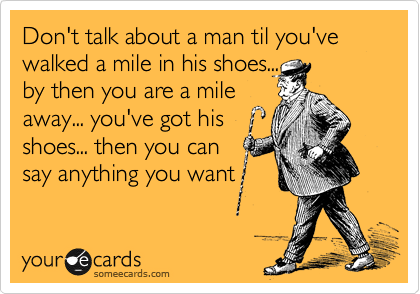 Don't talk about a man til you've walked a mile in his shoes...
by then you are a mile
away... you've got his
shoes... then you can 
say anything you want