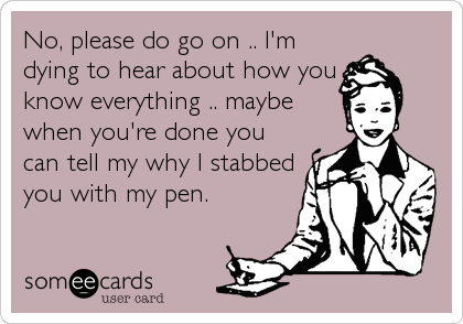 No, please do go on .. I'm
dying to hear about how you 
know everything .. maybe
when you're done you
can tell my why I stabbed
you with my pen.