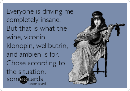 Everyone is driving me 
completely insane. 
But that is what the
wine, vicodin,
klonopin, wellbutrin,
and ambien is for.
Chose according to
the situation.