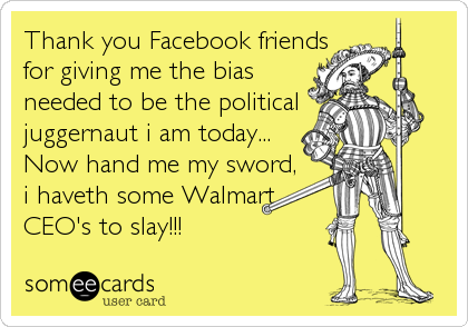 Thank you Facebook friends
for giving me the bias
needed to be the political
juggernaut i am today...
Now hand me my sword,
i haveth some Walmart
CEO's to slay!!! 