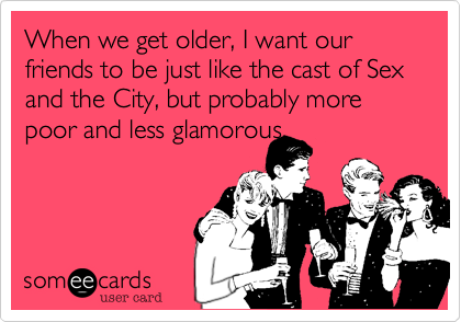 When we get older, I want our friends to be just like the cast of Sex and the City, but probably more poor and less glamorous. 