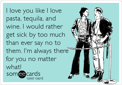 I love you like I love
pasta, tequila, and
wine. I would rather
get sick by too much
than ever say no to
them. I'm always there
for you no matter 
what!
