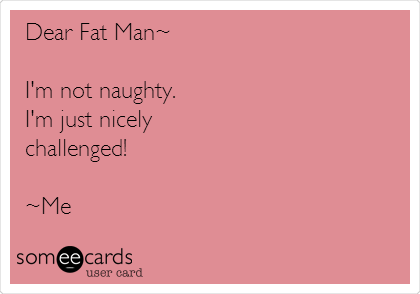 Dear Fat Man~

I'm not naughty. 
I'm just nicely 
challenged!

~Me