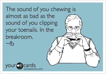 The sound of you chewing is almost as bad as the
sound of you clipping
your toenails. In the
breakroom.
~fb 