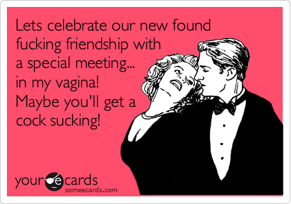 Lets celebrate our new found fucking friendship with
a special meeting... 
in my vagina!
Maybe you'll get a
cock sucking!