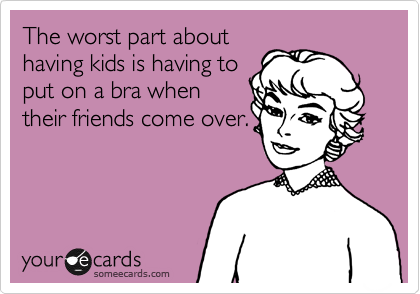 The worst part about
having kids is having to
put on a bra when
their friends comeover.