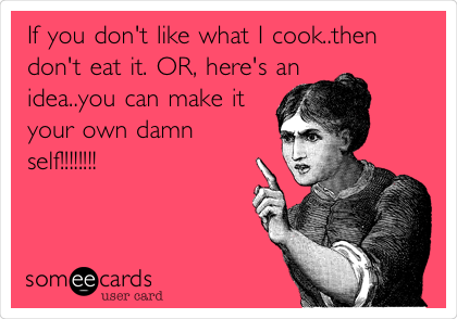 If you don't like what I cook..then
don't eat it. OR, here's an
idea..you can make it
your own damn
self!!!!!!!!
