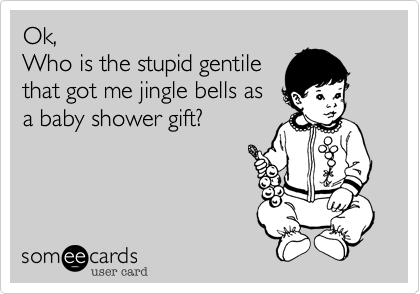 Ok,
Who is the stupid gentile
that got me jingle bells as
a baby shower gift?