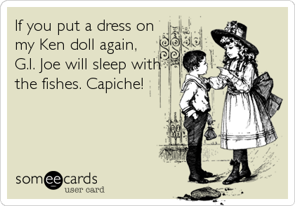 If you put a dress on
my Ken doll again,
G.I. Joe will sleep with 
the fishes. Capiche!