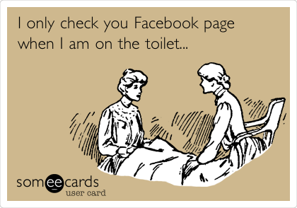 I only check you Facebook page
when I am on the toilet...
