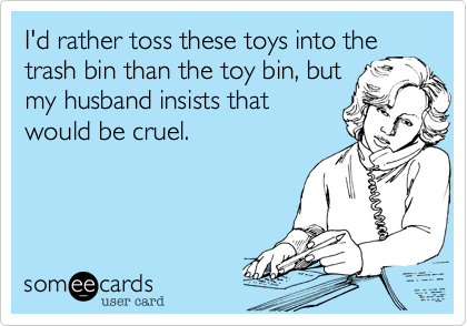 I rather toss these toys into the
trash bin than the toy bin, but
my husband insists that
would be cruel.