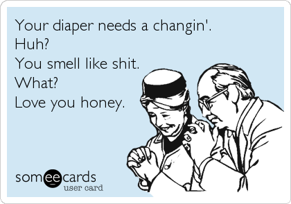Your diaper needs a changin'.
Huh? 
You smell like shit.
What?
Love you honey.