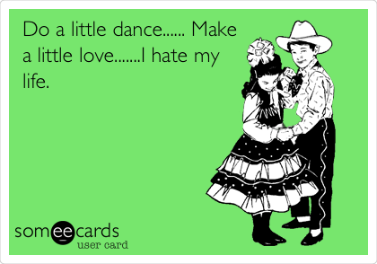 Do a little dance...... Make
a little love.......I hate my
life.