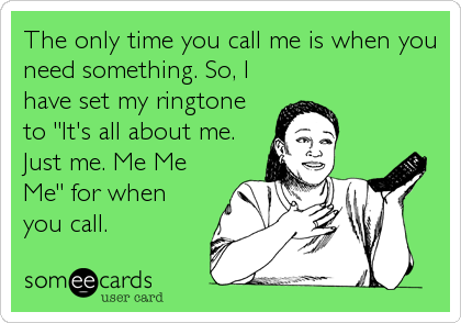 The only time you call me is when you
need something. So, I
have set my ringtone
to "It's all about me.
Just me. Me Me
Me" for when
you call.