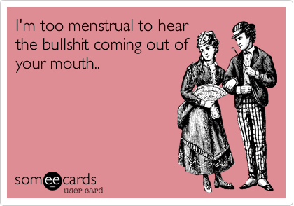 I'm too menstrual to hear
the bullshit coming out of
your mouth..