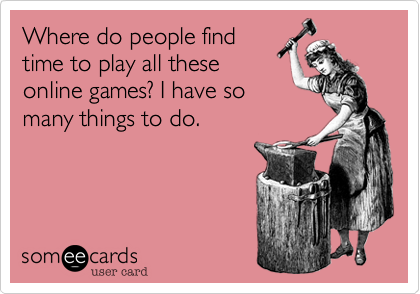 Where do people find
time to play all these
online games? I have so
many things to do.