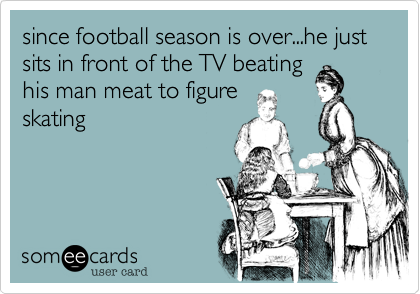since football season is over...he just sits in front of the TV beating
his man meat to figure
skating 