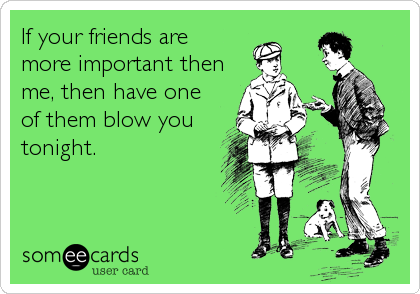 If your friends are
more important then
me, then have one
of them blow you
tonight.