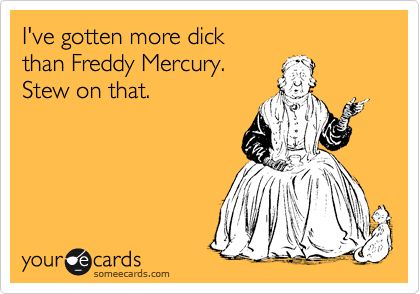 I've gotten more dick
than Freddy Mercury.
Stew on that.