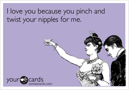 I love you because you pinch and twist your nipples for me. 
