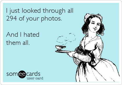 I just looked through all
294 of your photos.

And I hated
them all.