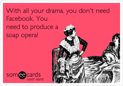 With all your drama, you don't need
Facebook. You
need to produce a
soap opera!