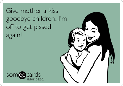 Give mother a kiss
goodbye children...I'm
off to get pissed
again!