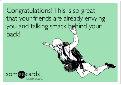 Congratulations! This is so great that your friends are already envying you and talking smack behind your
back!