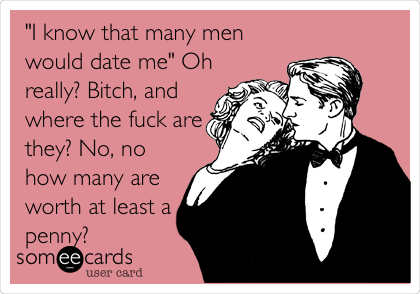 "I know that many men
would date me" Oh
really? Bitch, and
where the fuck are
they? No, no
how many are
worth at least a
penny?