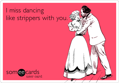 I miss dancing
like strippers with you.