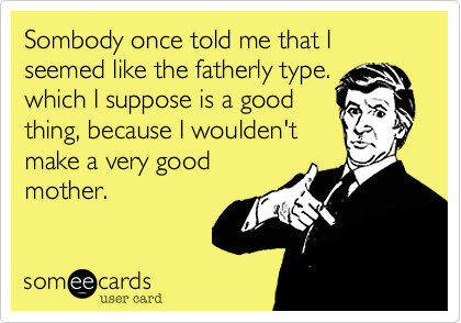 Sombody one told me that I seemed like the fatherly type.  which I suppose is a good
thing, because I woulden't
make a very good
mother.