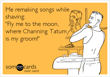 Me remaking songs while
shaving:
"Fly me to the moon, 
where Channing Tatum
is my groom!"