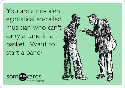 You are a no-talent,
egotistical so-called
musician who can't
carry a tune in a
basket.  Want to
start a band?