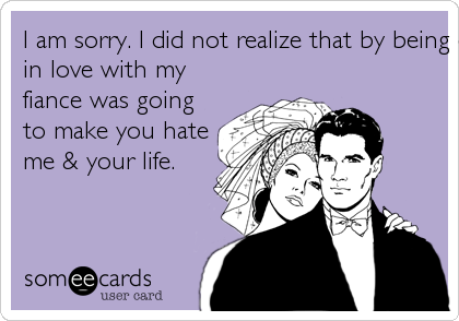 I am sorry. I did not realize that by being excited about getting married & being very much
in love with my
fiance was going
to make you hate
me & your life.