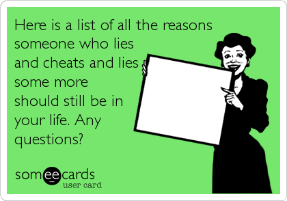 Here is a list of all the reasons
someone who lies
and cheats and lies
some more
should still be in
your life. Any
questions?