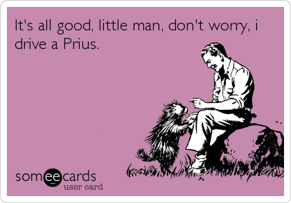 It's all good, little man, don't worry, i
drive a Prius.