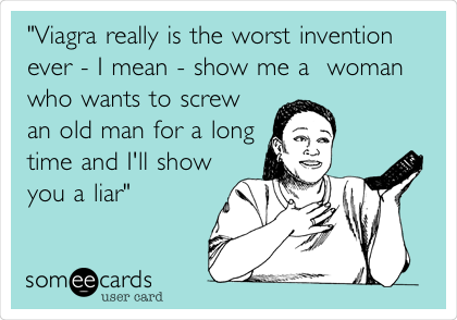 "Viagra really is the worst invention
ever - I mean - show me a  woman 
who wants to screw
an old man for a long
time and I'll show 
you a liar"