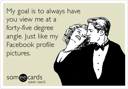 My goal is to always have
you view me at a
forty-five degree
angle. Just like my
Facebook profile
pictures.