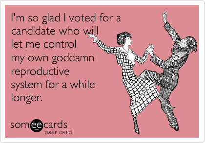 I'm so glad I voted for
candidate who will
let me control
my own goddamn
reproductive
system for a while
longer.  