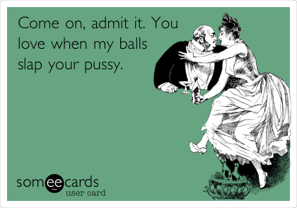 Come on, admit it. You
love when my balls
slap your pussy.