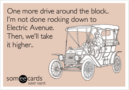 One more drive around the block.. I'm not done rocking down to
Electric Avenue.
Then%2C we'll take
it higher..