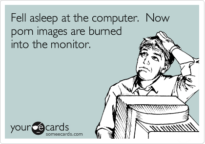 Fell asleep at the computer.  Now porn images are burned
into the monitor.