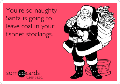 You're so naughty
Santa is going to
leave coal in your
fishnet stockings.