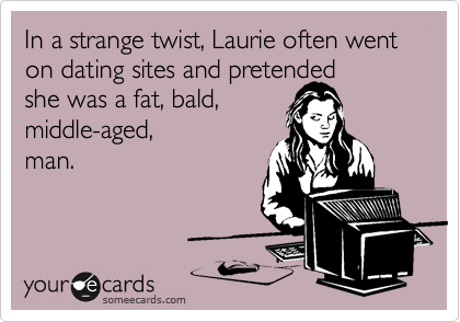 In a strange twist, Laurie often went on dating sites and pretended 
she was a fat, bald,
middle-aged,
man. 